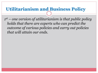 Utilitarianism and Business Policy 
1st – one version of utilitarianism is that public policy 
holds that there are experts who can predict the 
outcome of various policies and carry out policies 
that will attain our ends. 
 