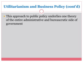 Utilitarianism and Business Policy (cont’d) 
 This approach to public policy underlies one theory 
of the entire administrative and bureaucratic side of 
government 
 