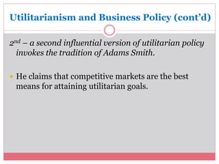 Utilitarianism and Business Policy (cont’d) 
2nd – a second influential version of utilitarian policy 
invokes the tradition of Adams Smith. 
 He claims that competitive markets are the best 
means for attaining utilitarian goals. 
 
