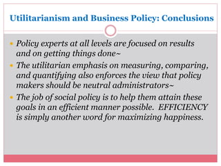 Utilitarianism and Business Policy: Conclusions 
 Policy experts at all levels are focused on results 
and on getting things done~ 
 The utilitarian emphasis on measuring, comparing, 
and quantifying also enforces the view that policy 
makers should be neutral administrators~ 
 The job of social policy is to help them attain these 
goals in an efficient manner possible. EFFICIENCY 
is simply another word for maximizing happiness. 
 