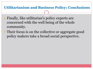 Utilitarianism and Business Policy: Conclusions 
 Finally, like utilitarian’s policy experts are 
concerned with the well being of the whole 
community. 
 Their focus is on the collective or aggregate good 
policy makers take a broad social perspective. 
 
