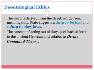 Deontological Ethics 
 The word is derived from the Greek word, deon, 
meaning duty. Plato suggests a duty to be just and 
a duty to obey laws. 
 The concept of acting out of duty, goes back at least 
to the ancient Hebrews and relates to Divine 
Command Theory. 
 