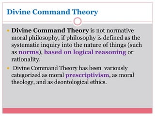Divine Command Theory 
 Divine Command Theory is not normative 
moral philosophy, if philosophy is defined as the 
systematic inquiry into the nature of things (such 
as norms), based on logical reasoning or 
rationality. 
 Divine Command Theory has been variously 
categorized as moral prescriptivism, as moral 
theology, and as deontological ethics. 
 