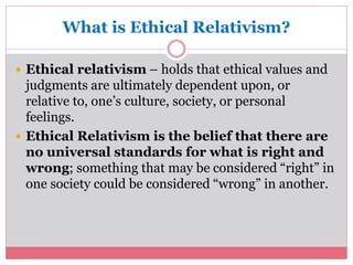 What is Ethical Relativism? 
 Ethical relativism – holds that ethical values and 
judgments are ultimately dependent upon, or 
relative to, one’s culture, society, or personal 
feelings. 
 Ethical Relativism is the belief that there are 
no universal standards for what is right and 
wrong; something that may be considered “right” in 
one society could be considered “wrong” in another. 
 