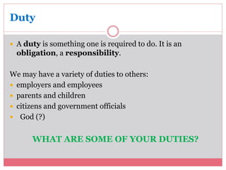Duty 
 A duty is something one is required to do. It is an 
obligation, a responsibility. 
We may have a variety of duties to others: 
 employers and employees 
 parents and children 
 citizens and government officials 
 God (?) 
WHAT ARE SOME OF YOUR DUTIES? 
 