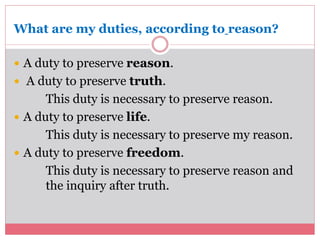 What are my duties, according to reason? 
 A duty to preserve reason. 
 A duty to preserve truth. 
This duty is necessary to preserve reason. 
 A duty to preserve life. 
This duty is necessary to preserve my reason. 
 A duty to preserve freedom. 
This duty is necessary to preserve reason and 
the inquiry after truth. 
 