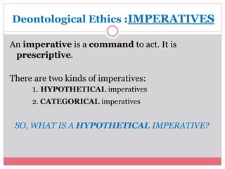 Deontological Ethics :IMPERATIVES 
An imperative is a command to act. It is 
prescriptive. 
There are two kinds of imperatives: 
1. HYPOTHETICAL imperatives 
2. CATEGORICAL imperatives 
SO, WHAT IS A HYPOTHETICAL IMPERATIVE? 
 