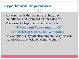 Hypothetical Imperatives 
 Are commands that are not absolute, but 
conditional, and premised on one’s desires. 
 The form of a hypothetical imperative is: 
“If you want Y, you ought to X.” 
(Y = goal/consequence/end; X = means) 
 An example of a hypothetical imperative is: “If you 
want to pass this test, you ought to study.” 
 