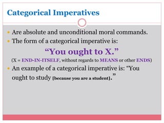 Categorical Imperatives 
 Are absolute and unconditional moral commands. 
 The form of a categorical imperative is: 
“You ought to X.” 
(X = END-IN-ITSELF, without regards to MEANS or other ENDS) 
 An example of a categorical imperative is: “You 
ought to study [because you are a student].” 
 