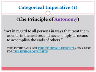 Categorical Imperative (1) 
(The Principle of Autonomy) 
“Act in regard to all persons in ways that treat them 
as ends in themselves and never simply as means 
to accomplish the ends of others.” 
THIS IS THE BASIS FOR THE ETHICS OF RESPECT AND A BASIS 
FOR THE ETHICS OF RIGHTS 
 