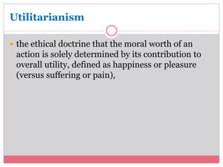 Utilitarianism 
 the ethical doctrine that the moral worth of an 
action is solely determined by its contribution to 
overall utility, defined as happiness or pleasure 
(versus suffering or pain), 
 
