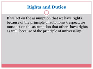 Rights and Duties 
If we act on the assumption that we have rights 
because of the principle of autonomy/respect, we 
must act on the assumption that others have rights 
as well, because of the principle of universality. 
 