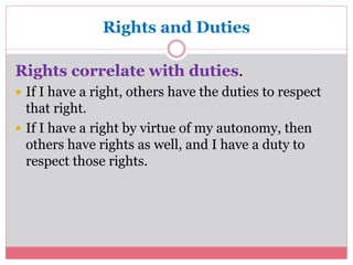 Rights and Duties 
Rights correlate with duties. 
 If I have a right, others have the duties to respect 
that right. 
 If I have a right by virtue of my autonomy, then 
others have rights as well, and I have a duty to 
respect those rights. 
 
