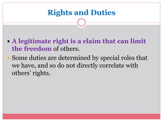 Rights and Duties 
 A legitimate right is a claim that can limit 
the freedom of others. 
 Some duties are determined by special roles that 
we have, and so do not directly correlate with 
others’ rights. 
 