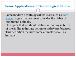 Some Applications of Deontological Ethics: 
 Some modern deontological ethicists such as Tom 
Regan argue that we must consider the rights of 
nonhuman animals. 
 He argues that we should define autonomy in terms 
of the ability to initiate action to satisfy preferences. 
This definition includes some animals as well as 
humans. 
 