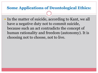 Some Applications of Deontological Ethics: 
 In the matter of suicide, according to Kant, we all 
have a negative duty not to commit suicide, 
because such an act contradicts the concept of 
human rationality and freedom (autonomy). It is 
choosing not to choose, not to live. 
 