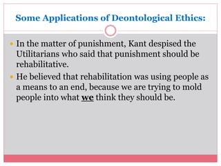 Some Applications of Deontological Ethics: 
 In the matter of punishment, Kant despised the 
Utilitarians who said that punishment should be 
rehabilitative. 
 He believed that rehabilitation was using people as 
a means to an end, because we are trying to mold 
people into what we think they should be. 
 