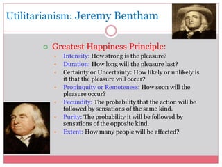 Utilitarianism: Jeremy Bentham 
 Greatest Happiness Principle: 
• Intensity: How strong is the pleasure? 
• Duration: How long will the pleasure last? 
• Certainty or Uncertainty: How likely or unlikely is 
it that the pleasure will occur? 
• Propinquity or Remoteness: How soon will the 
pleasure occur? 
• Fecundity: The probability that the action will be 
followed by sensations of the same kind. 
• Purity: The probability it will be followed by 
sensations of the opposite kind. 
• Extent: How many people will be affected? 
 