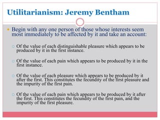 Utilitarianism: Jeremy Bentham 
 Begin with any one person of those whose interests seem 
most immediately to be affected by it and take an account: 
 Of the value of each distinguishable pleasure which appears to be 
produced by it in the first instance. 
 Of the value of each pain which appears to be produced by it in the 
first instance. 
 Of the value of each pleasure which appears to be produced by it 
after the first. This constitutes the fecundity of the first pleasure and 
the impurity of the first pain. 
 Of the value of each pain which appears to be produced by it after 
the first. This constitutes the fecundity of the first pain, and the 
impurity of the first pleasure. 
 