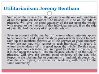 Utilitarianism: Jeremy Bentham 
 Sum up all the values of all the pleasures on the one side, and those 
of all the pains on the other. The balance, if it be on the side of 
pleasure, will give the good tendency of the act upon the whole, 
with respect to the interests of that individual person; if on the side 
of pain, the bad tendency of it upon the whole. 
 Take an account of the number of persons whose interests appear 
to be concerned; and repeat the above process with respect to each. 
Sum up the numbers expressive of the degrees of good tendency, 
which the act has, with respect to each individual, in regard to 
whom the tendency of it is good upon the whole. Do this again 
with respect to each individual, in regard to whom the tendency of 
it is bad upon the whole. Take the balance which if on the side of 
pleasure, will give the general good tendency of the act, with 
respect to the total number or community of individuals concerned; 
if on the side of pain, the general evil tendency, with respect to the 
same community. 
 