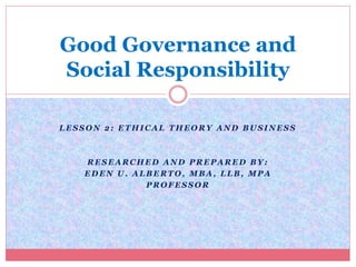 Good Governance and 
Social Responsibility 
LESSON 2: ETHICAL THEORY AND BUSINESS 
RESEARCHED AND PREPARED BY: 
EDEN U. ALBERTO, MBA, LLB, MPA 
PROFESSOR 
 