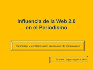 Influencia de la Web 2.0 en el Periodismo Aprendizaje y tecnologías de la información y la comunicación Alumno: Jorge HolgueraIllera 