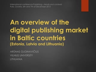 International conference Publishing – trends and contexts
Pula, Croatia, 6th and 7th of December 2013

An overview of the
digital publishing market
in Baltic countries
(Estonia, Latvia and Lithuania)
ARŪNAS GUDINAVIČIUS
VILNIUS UNIVERSITY
LITHUANIA

 