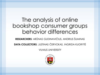 The analysis of online
bookshop consumer groups
behavior differences
RESEARCHERS: ARŪNAS GUDINAVIČIUS, ANDRIUS ŠUMINAS
DATA COLLECTORS: JUSTINAS ČERVOKAS, INGRIDA KUORYTĖ
VILNIUS UNIVERSITY
 