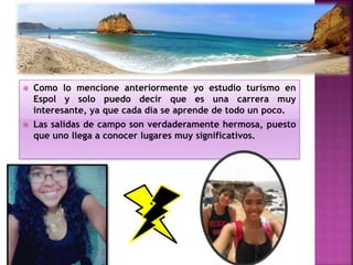  Como lo mencione anteriormente yo estudio turismo en
Espol y solo puedo decir que es una carrera muy
interesante, ya que cada día se aprende de todo un poco.
 Las salidas de campo son verdaderamente hermosa, puesto
que uno llega a conocer lugares muy significativos.
 