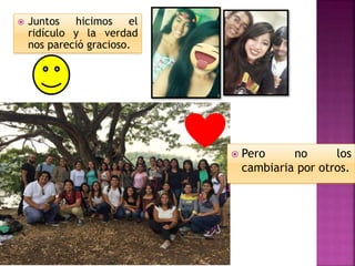  Juntos hicimos el
ridículo y la verdad
nos pareció gracioso.
 Pero no los
cambiaria por otros.
 