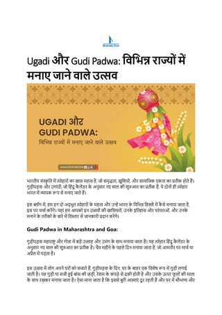 Ugadi और Gudi Padwa: विविन्न राज्योंमें
मनाए जाने िाले उत्सि
भारतीय संस्क
ृ तत में त्योहारों का खास महत्व है, जो समृद्धता, खुतियों, और सामातजक एकता का प्रतीक होते हैं।
गुडीपडवा और उगादी, जो तहंदू क
ै लेंडर क
े अनुसार नए साल की िुरुआत का प्रतीक हैं, ये दोनों ही त्योहार
भारत में व्यापक रूप से मनाए जाते हैं।
इस ब्लॉग में, हम इन दो अद् भुत त्योहारों क
े महत्व और उन्हें भारत क
े तवतभन्न तहस्ों में क
ै से मनाया जाता है,
इस पर चचाा करेंगे। यहां हम आपको इन उत्सवों की खातसयतों, उनक
े इततहास और परंपराओं, और उनक
े
मनाने क
े तरीकों क
े बारे में तवस्तार से जानकारी प्रदान करेंगे।
Gudi Padwa in Maharashtra and Goa:
गुडीपडवा महाराष्ट्र और गोवा में बडे उत्साह और उमंग क
े साथ मनाया जाता है। यह त्योहार तहंदू क
ै लेंडर क
े
अनुसार नए साल की िुरुआत का प्रतीक है। चैत्र महीने क
े पहले तदन मनाया जाता है, जो आमतौर पर माचा या
अप्रैल में पडता है।
इस उत्सव में लोग अपने घरों को सजाते हैं, गुडीपडवा क
े तदन, घर क
े बाहर एक तविेष रूप में गुडी लगाई
जाती है। यह गुडी या सजी हुई बांस की छडी, रेिम क
े कपडे से ढकी होती है और उसक
े ऊपर फ
ू लों की माला
क
े साथ रखकर मनाया जाता है। ऐसा माना जाता है तक इससे बुरी आत्माएं दू र रहती हैं और घर में सौभाग्य और
 