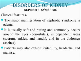 DisorDers of kiDney
nephrotic synDrome
Clinical features-
The major manifestation of nephrotic syndrome is
edema.
It is usually soft and pitting and commonly occurs
around the eyes (periorbital), in dependent areas
(sacrum, ankles, and hands), and in the abdomen
(ascites).
Patients may also exhibit irritability, headache, and
malaise.
 