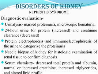 DisorDers of kiDney
nephrotic synDrome
Diagnostic evaluation-
Urinalysis- marked proteinuria, microscopic hematuria,
24-hour urine for protein (increased) and creatinine
clearance (decreased)
Protein electrophoresis and immunoelectrophoresis of
the urine to categorize the proteinuria
Needle biopsy of kidney for histologic examination of
renal tissue to confirm diagnosis
Serum chemistry- decreased total protein and albumin,
normal or increased creatinine, increased triglycerides,
 