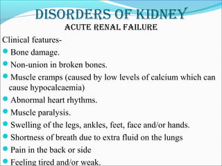 DisorDers of kiDney
acute renal failure
Clinical features-
Bone damage.
Non-union in broken bones.
Muscle cramps (caused by low levels of calcium which can
cause hypocalcaemia)
Abnormal heart rhythms.
Muscle paralysis.
Swelling of the legs, ankles, feet, face and/or hands.
Shortness of breath due to extra fluid on the lungs
Pain in the back or side
Feeling tired and/or weak.
 