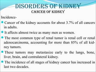 DisorDers of kiDney
CanCer of kiDney
Incidence-
Cancer of the kidney accounts for about 3.7% of all cancers
in adults.
It affects almost twice as many men as women.
The most common type of renal tumor is renal cell or renal
adenocarcinoma, accounting for more than 85% of all kid-
ney tumors.
These tumors may metastasize early to the lungs, bone,
liver, brain, and contralateral kidney.
The incidence of all stages of kidney cancer has increased in
last two decades.
 