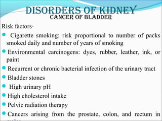 DisorDers of kiDneyCanCer of blaDDer
Risk factors-
 Cigarette smoking: risk proportional to number of packs
smoked daily and number of years of smoking
Environmental carcinogens: dyes, rubber, leather, ink, or
paint
Recurrent or chronic bacterial infection of the urinary tract
Bladder stones
 High urinary pH
High cholesterol intake
Pelvic radiation therapy
Cancers arising from the prostate, colon, and rectum in
 