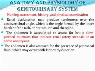 anatomy and physiology of
genitourinary system
Nursing assessment: history, and physical examination
 Renal dysfunction may produce tenderness over the
costovertebral angle, which is the angle formed by the lower
border of the 12th, or bottom, rib and the spine.
 The abdomen is auscultated to assess for bruits (low-
pitched murmurs that indicate renal artery stenosis or an
aortic aneurysm).
The abdomen is also assessed for the presence of peritoneal
ﬂuid, which may occur with kidney dysfunction.
 