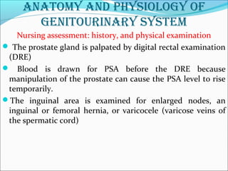 anatomy and physiology of
genitourinary system
Nursing assessment: history, and physical examination
 The prostate gland is palpated by digital rectal examination
(DRE)
 Blood is drawn for PSA before the DRE because
manipulation of the prostate can cause the PSA level to rise
temporarily.
The inguinal area is examined for enlarged nodes, an
inguinal or femoral hernia, or varicocele (varicose veins of
the spermatic cord)
 