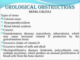 urological obstructions
renal calculi
Types of stone-
Calcium stone
 Hyperparathyroidism
 Renal tubular acidosis
Cancers
Granulomatous diseases (sarcoidosis, tuberculosis), which
may cause increased vitamin D production by the
granulomatous tissue
Excessive intake of vitamin D
Excessive intake of milk and alkali
Myeloproliferative diseases (leukemia, polycythemia vera,
multiple myeloma), which produce an unusual proliferation of
blood cells from the bone marrow
 