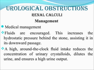 Urological obstrUctions
renal calcUli
Management
Medical management
Fluids are encouraged. This increases the
hydrostatic pressure behind the stone, assisting it in
its downward passage.
A high, around-the-clock ﬂuid intake reduces the
concentration of urinary crystalloids, dilutes the
urine, and ensures a high urine output.
 