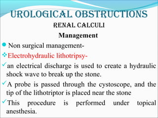 Urological obstrUctions
renal calcUli
Management
Non surgical management-
Electrohydraulic lithotripsy-
an electrical discharge is used to create a hydraulic
shock wave to break up the stone.
A probe is passed through the cystoscope, and the
tip of the lithotriptor is placed near the stone
This procedure is performed under topical
anesthesia.
 