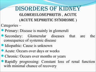 DisorDers of kiDney
glomerUlonephritis , acUte
(acUte nephritic synDrome )
Categories –
Primary: Disease is mainly in glomeruli
Secondary: Glomerular diseases that are the
consequence of systemic disease
Idiopathic: Cause is unknown
Acute: Occurs over days or weeks
Chronic: Occurs over months or years
Rapidly progressing: Constant loss of renal function
with minimal chance of recovery
 