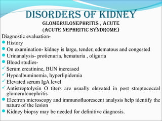 DisorDers of kiDney
glomerUlonephritis , acUte
(acUte nephritic synDrome)
Diagnostic evaluation-
History
On examination- kidney is large, tender, edematous and congested
Urinanalysis- protienuria, hematuria , oliguria
Blood studies-
Serum creatinine, BUN increased
Hypoalbuminemia, hyperlipidemia
Elevated serum IgA level
Antistreptolysin O titers are usually elevated in post streptococcal
glomerulonephritis
Electron microscopy and immunoﬂuorescent analysis help identify the
nature of the lesion
Kidney biopsy may be needed for deﬁnitive diagnosis.
 