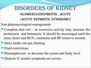 DisorDers of kiDney
glomerUlonephritis , acUte
(acUte nephritic synDrome)
Non pharmacological management-
Complete bed rest – as excessive activity may increase the
protienuria and hematuria. It should be encouraged until the
urine clears and BUN, creatinine and BP return to normal.
Strict intake out put charting.
Fluid restrictions
Plasmapheresis to decrease the serum anti body level
Dialysis if, uremic symptoms are severe.
 
