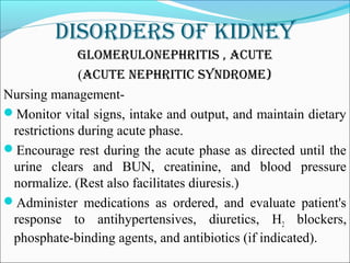 DisorDers of kiDney
Glomerulonephritis , acute
(acute nephritic synDrome)
Nursing management-
Monitor vital signs, intake and output, and maintain dietary
restrictions during acute phase.
Encourage rest during the acute phase as directed until the
urine clears and BUN, creatinine, and blood pressure
normalize. (Rest also facilitates diuresis.)
Administer medications as ordered, and evaluate patient's
response to antihypertensives, diuretics, H2 blockers,
phosphate-binding agents, and antibiotics (if indicated).
 