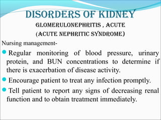 DisorDers of kiDney
Glomerulonephritis , acute
(acute nephritic synDrome)
Nursing management-
Regular monitoring of blood pressure, urinary
protein, and BUN concentrations to determine if
there is exacerbation of disease activity.
Encourage patient to treat any infection promptly.
Tell patient to report any signs of decreasing renal
function and to obtain treatment immediately.
 