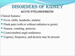 DisorDers of kiDney
acute pyelonephritis
Clinical features-
Fever, chills, headache, malaise
Flank pain (with or without radiation to groin)
Nausea, vomiting, anorexia
Costovertebral angle tenderness
Urgency, frequency, and dysuria may be present
 