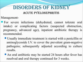 DisorDers of kiDney
acute pyelonephritis
Management-
For severe infections (dehydrated, cannot tolerate oral
intake) or complicating factors (suspected obstruction,
pregnancy, advanced age), inpatient antibiotic therapy is
recommended.
Usually immediate treatment is started with a penicillin or
aminoglycoside I.V. to cover the prevalent gram-negative
pathogens; subsequently adjusted according to culture
results.
An oral antibiotic may be started 24 hours after fever has
resolved and oral therapy continued for 3 weeks.
 