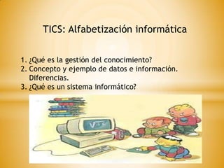 TICS: Alfabetización informática
1. ¿Qué es la gestión del conocimiento?
2. Concepto y ejemplo de datos e información.
Diferencias.
3. ¿Qué es un sistema informático?

 