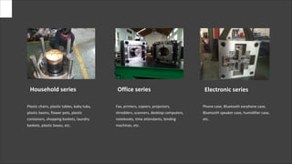 Plastic chairs, plastic tables, baby tubs,
plastic basins, flower pots, plastic
containers, shopping baskets, laundry
baskets, plastic boxes, etc.
Fax, printers, copiers, projectors,
shredders, scanners, desktop computers,
notebooks, time attendants, binding
machines, etc.
Phone case, Bluetooth earphone case,
Bluetooth speaker case, humidifier case,
etc.
Household series Office series Electronic series
 